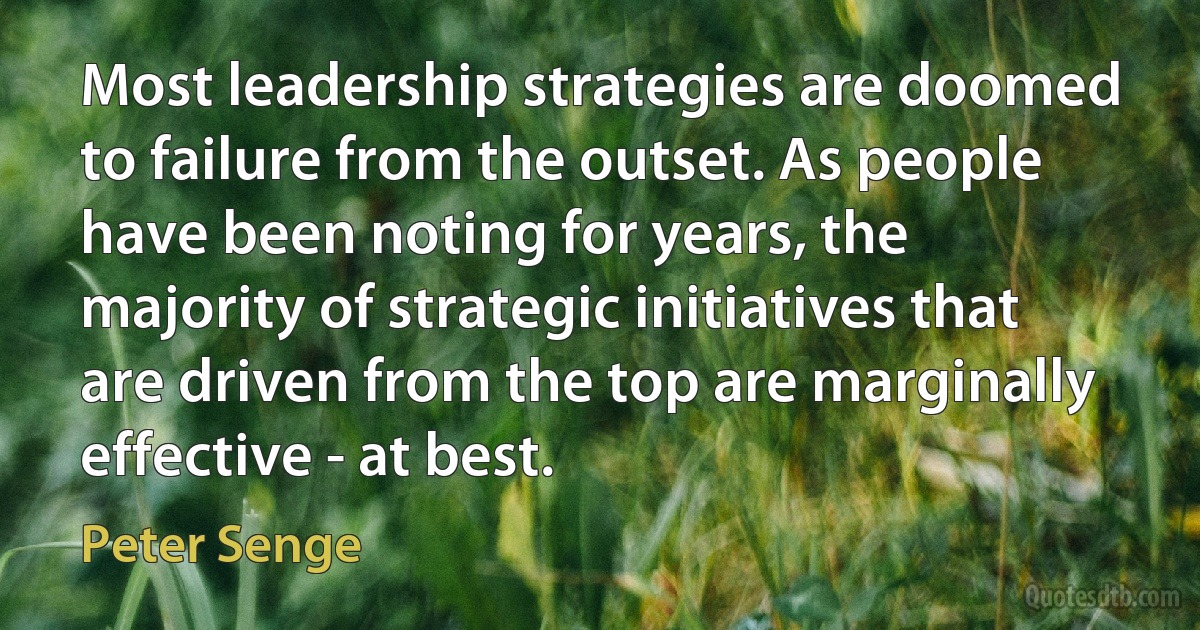 Most leadership strategies are doomed to failure from the outset. As people have been noting for years, the majority of strategic initiatives that are driven from the top are marginally effective - at best. (Peter Senge)