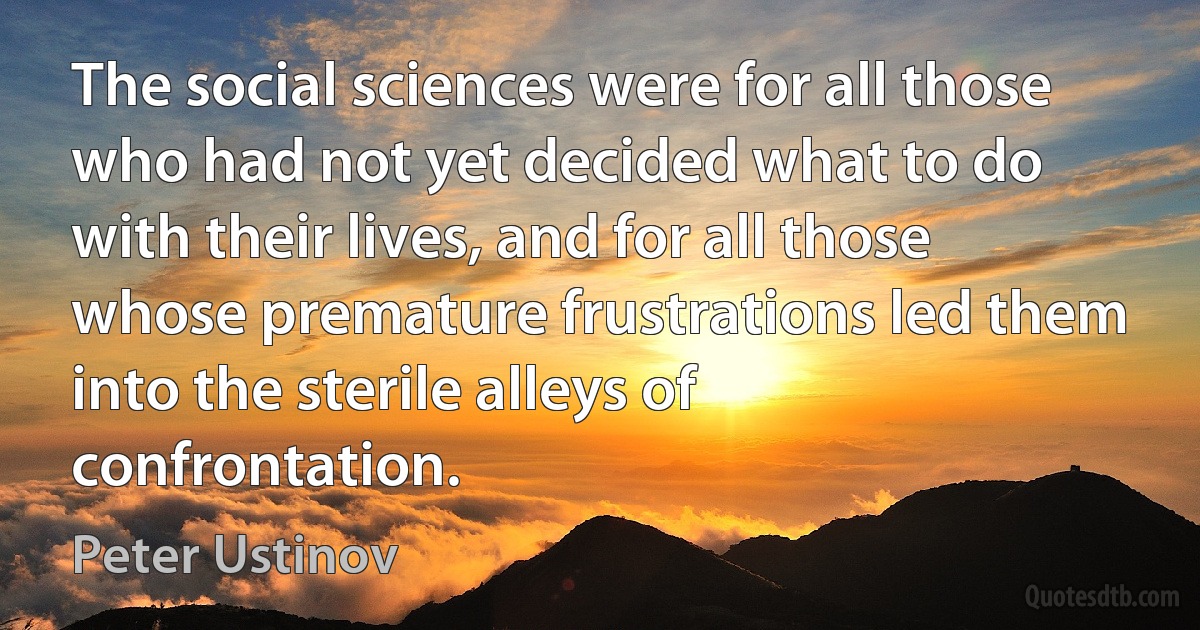 The social sciences were for all those who had not yet decided what to do with their lives, and for all those whose premature frustrations led them into the sterile alleys of confrontation. (Peter Ustinov)