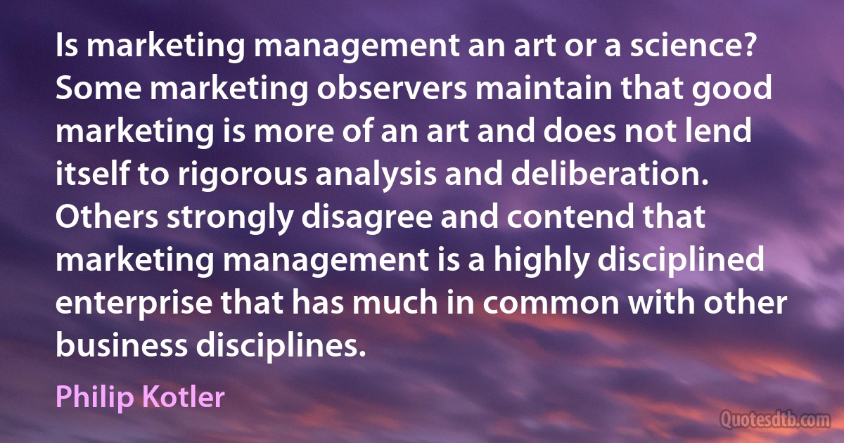 Is marketing management an art or a science? Some marketing observers maintain that good marketing is more of an art and does not lend itself to rigorous analysis and deliberation. Others strongly disagree and contend that marketing management is a highly disciplined enterprise that has much in common with other business disciplines. (Philip Kotler)