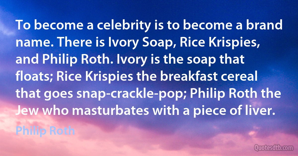 To become a celebrity is to become a brand name. There is Ivory Soap, Rice Krispies, and Philip Roth. Ivory is the soap that floats; Rice Krispies the breakfast cereal that goes snap-crackle-pop; Philip Roth the Jew who masturbates with a piece of liver. (Philip Roth)