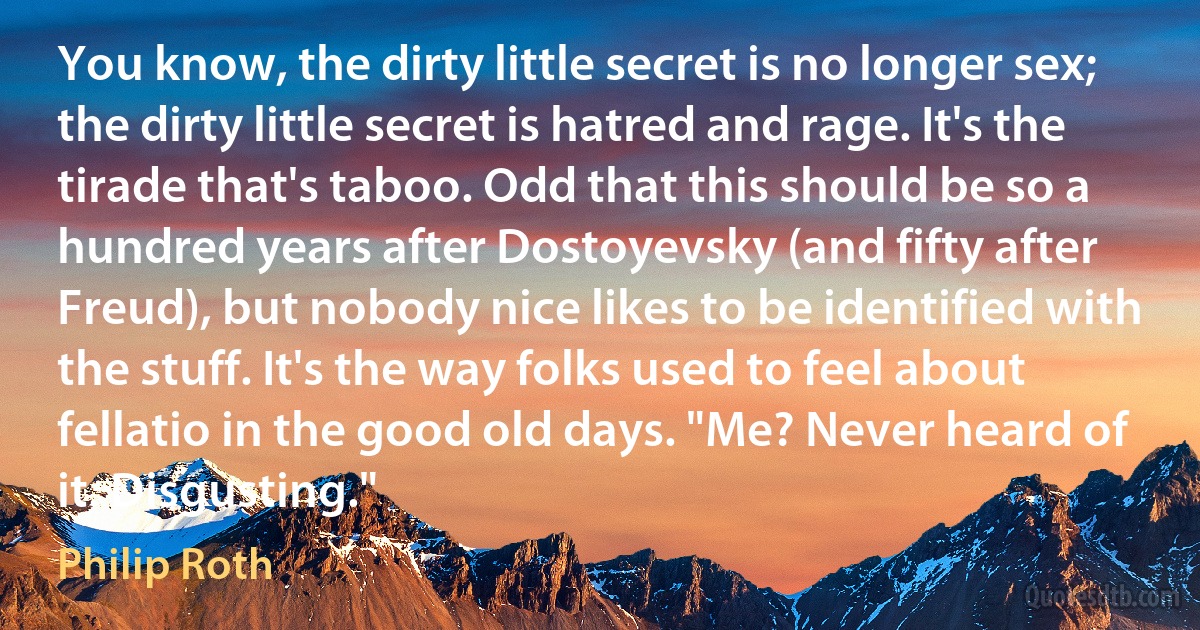 You know, the dirty little secret is no longer sex; the dirty little secret is hatred and rage. It's the tirade that's taboo. Odd that this should be so a hundred years after Dostoyevsky (and fifty after Freud), but nobody nice likes to be identified with the stuff. It's the way folks used to feel about fellatio in the good old days. "Me? Never heard of it. Disgusting." (Philip Roth)