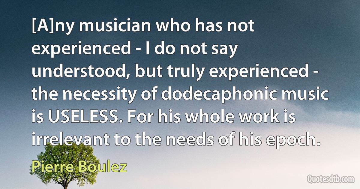 [A]ny musician who has not experienced - I do not say understood, but truly experienced - the necessity of dodecaphonic music is USELESS. For his whole work is irrelevant to the needs of his epoch. (Pierre Boulez)