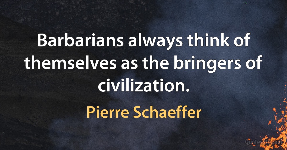 Barbarians always think of themselves as the bringers of civilization. (Pierre Schaeffer)