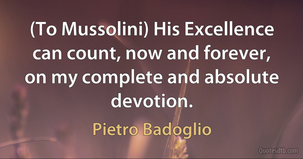 (To Mussolini) His Excellence can count, now and forever, on my complete and absolute devotion. (Pietro Badoglio)