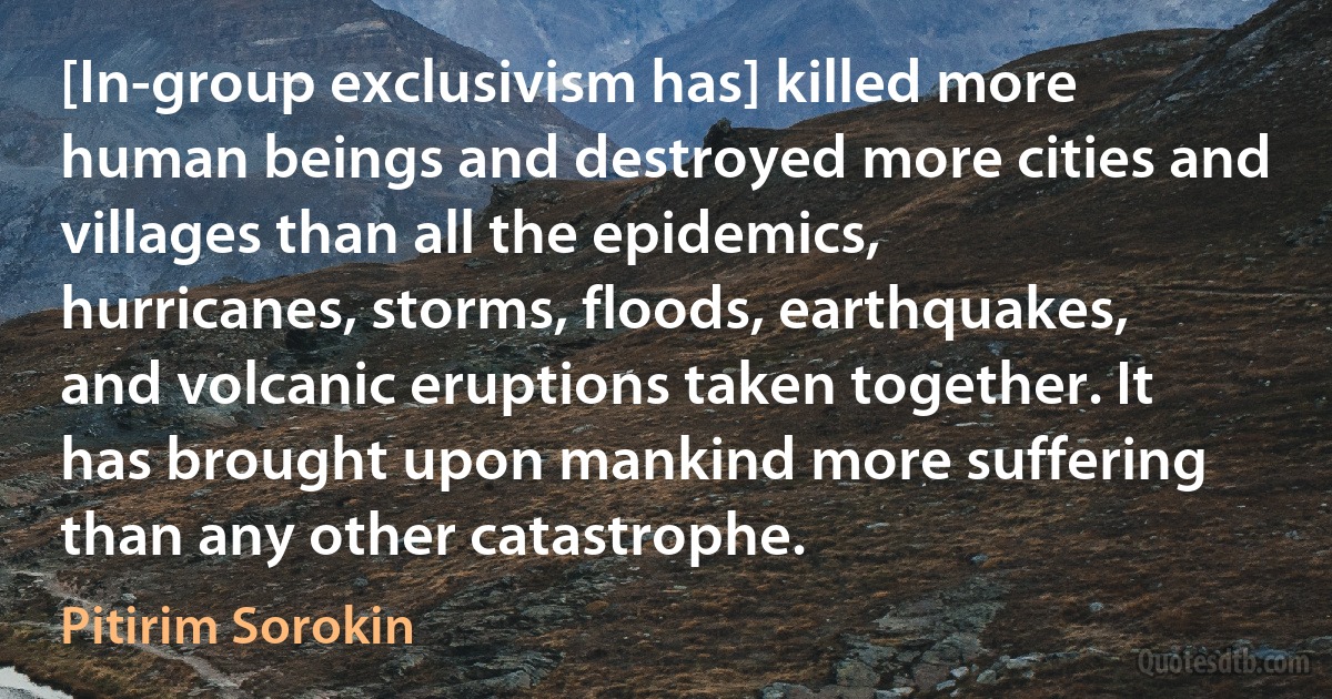 [In-group exclusivism has] killed more human beings and destroyed more cities and villages than all the epidemics, hurricanes, storms, floods, earthquakes, and volcanic eruptions taken together. It has brought upon mankind more suffering than any other catastrophe. (Pitirim Sorokin)