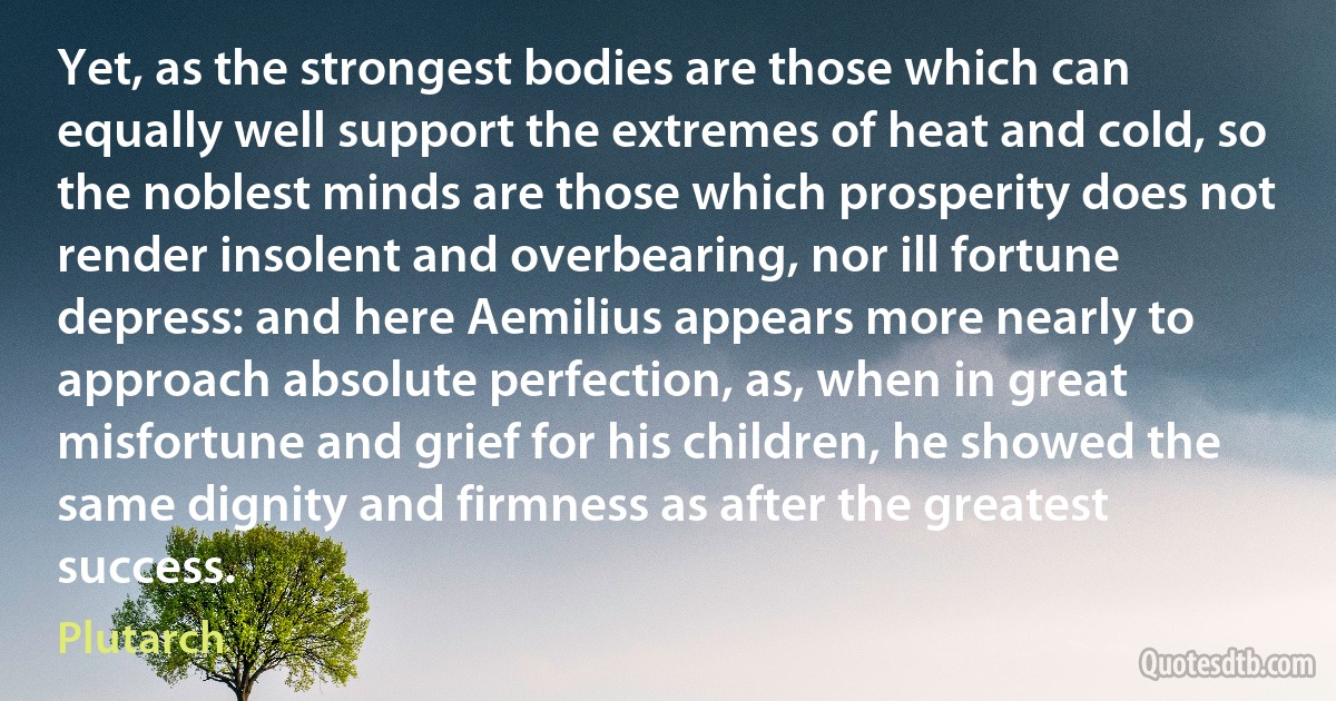 Yet, as the strongest bodies are those which can equally well support the extremes of heat and cold, so the noblest minds are those which prosperity does not render insolent and overbearing, nor ill fortune depress: and here Aemilius appears more nearly to approach absolute perfection, as, when in great misfortune and grief for his children, he showed the same dignity and firmness as after the greatest success. (Plutarch)