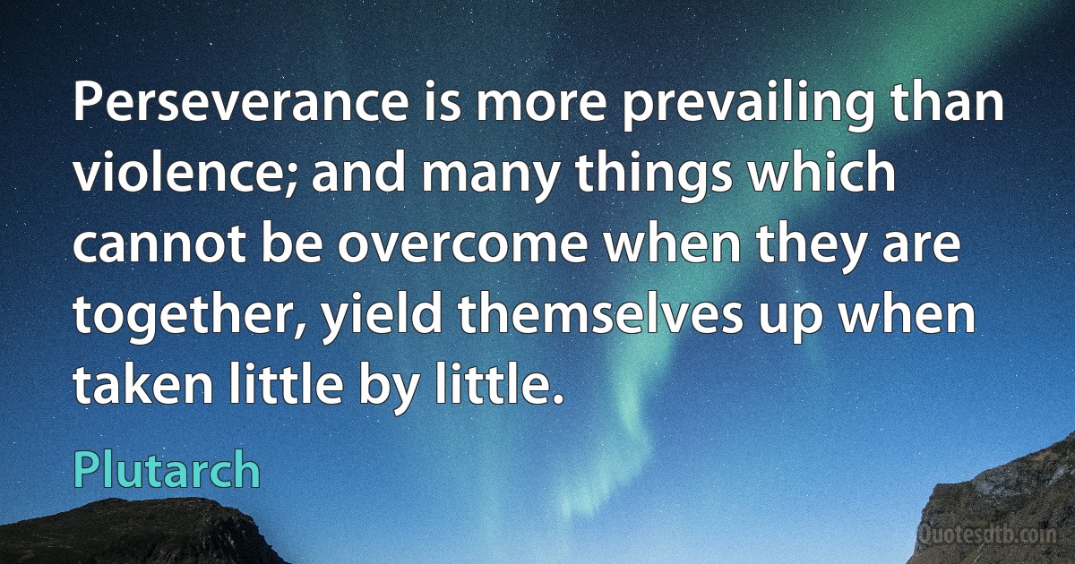 Perseverance is more prevailing than violence; and many things which cannot be overcome when they are together, yield themselves up when taken little by little. (Plutarch)