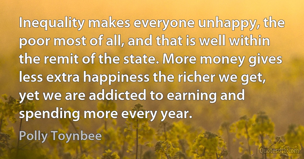 Inequality makes everyone unhappy, the poor most of all, and that is well within the remit of the state. More money gives less extra happiness the richer we get, yet we are addicted to earning and spending more every year. (Polly Toynbee)