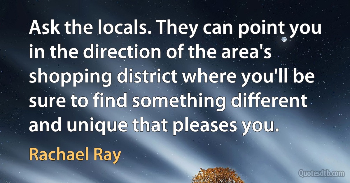 Ask the locals. They can point you in the direction of the area's shopping district where you'll be sure to find something different and unique that pleases you. (Rachael Ray)