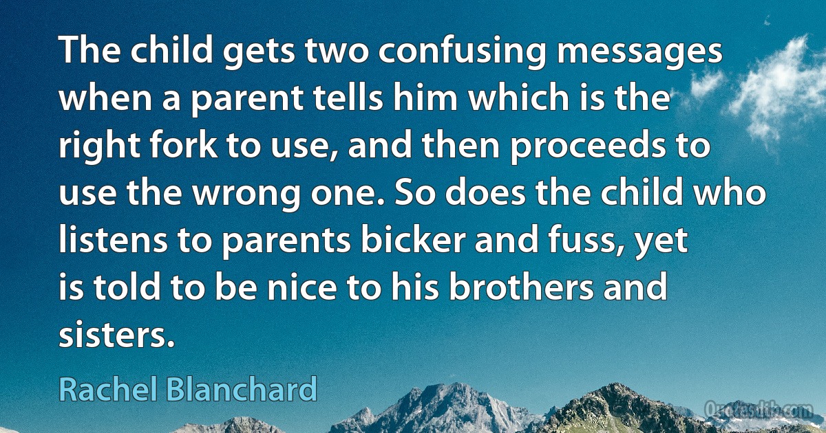 The child gets two confusing messages when a parent tells him which is the right fork to use, and then proceeds to use the wrong one. So does the child who listens to parents bicker and fuss, yet is told to be nice to his brothers and sisters. (Rachel Blanchard)