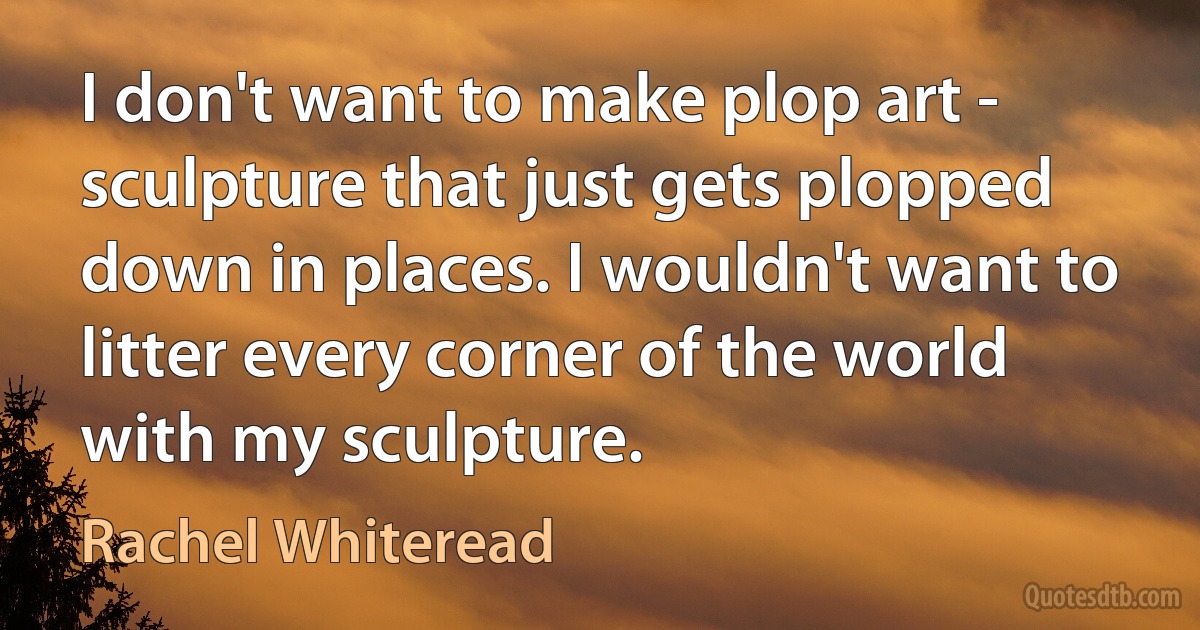 I don't want to make plop art - sculpture that just gets plopped down in places. I wouldn't want to litter every corner of the world with my sculpture. (Rachel Whiteread)