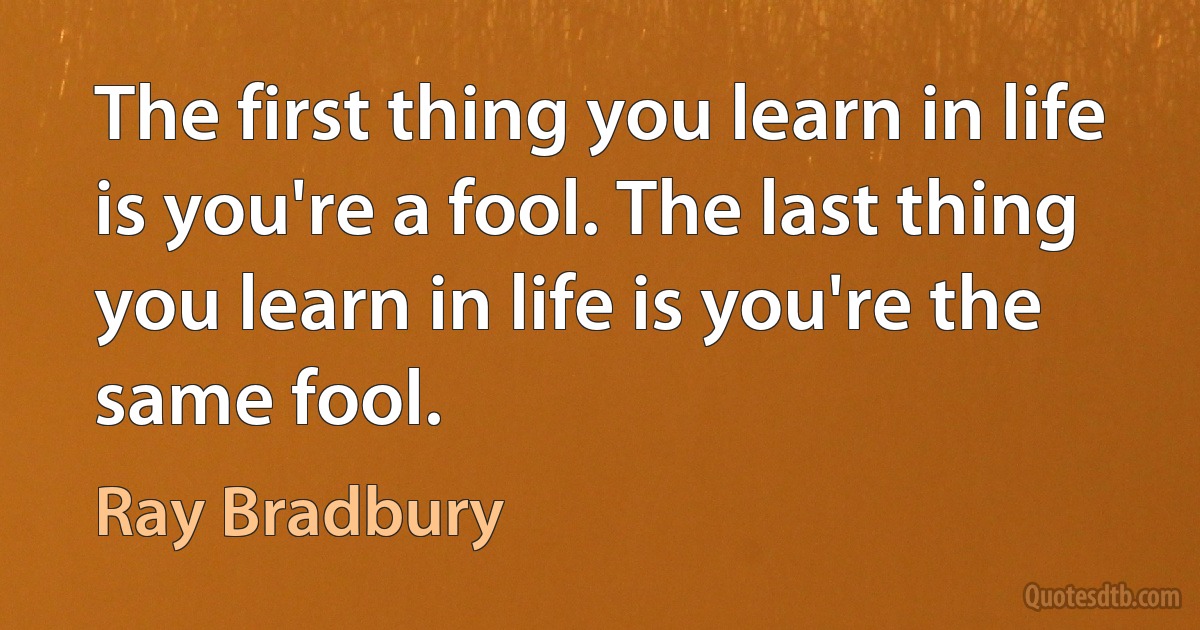 The first thing you learn in life is you're a fool. The last thing you learn in life is you're the same fool. (Ray Bradbury)