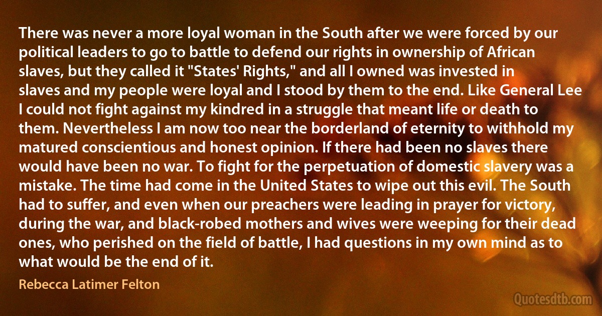 There was never a more loyal woman in the South after we were forced by our political leaders to go to battle to defend our rights in ownership of African slaves, but they called it "States' Rights," and all I owned was invested in slaves and my people were loyal and I stood by them to the end. Like General Lee I could not fight against my kindred in a struggle that meant life or death to them. Nevertheless I am now too near the borderland of eternity to withhold my matured conscientious and honest opinion. If there had been no slaves there would have been no war. To fight for the perpetuation of domestic slavery was a mistake. The time had come in the United States to wipe out this evil. The South had to suffer, and even when our preachers were leading in prayer for victory, during the war, and black-robed mothers and wives were weeping for their dead ones, who perished on the field of battle, I had questions in my own mind as to what would be the end of it. (Rebecca Latimer Felton)