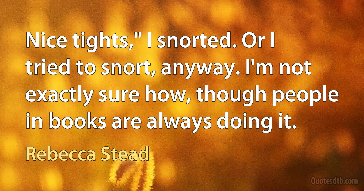 Nice tights," I snorted. Or I tried to snort, anyway. I'm not exactly sure how, though people in books are always doing it. (Rebecca Stead)