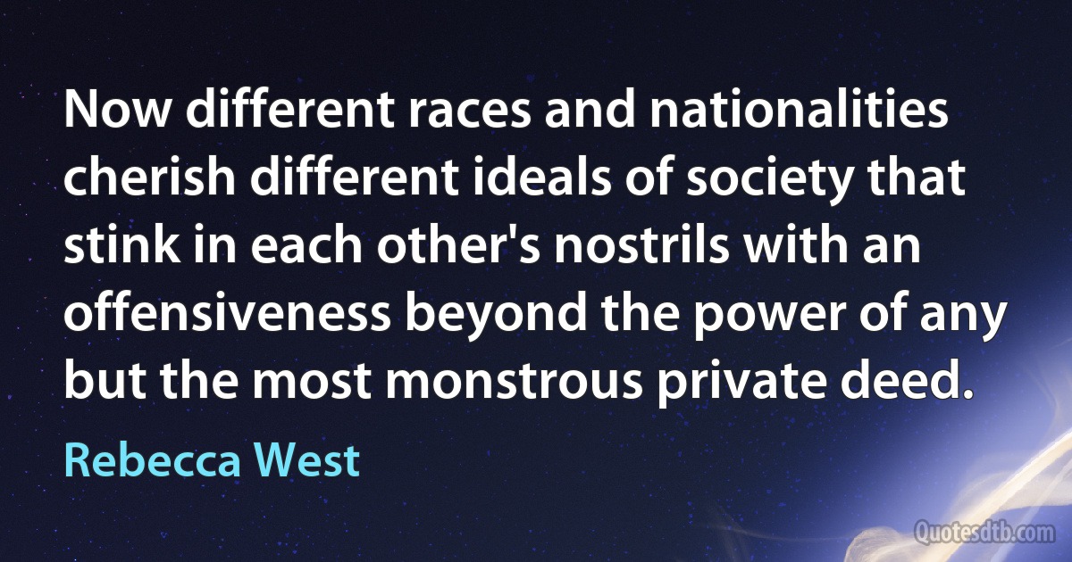 Now different races and nationalities cherish different ideals of society that stink in each other's nostrils with an offensiveness beyond the power of any but the most monstrous private deed. (Rebecca West)