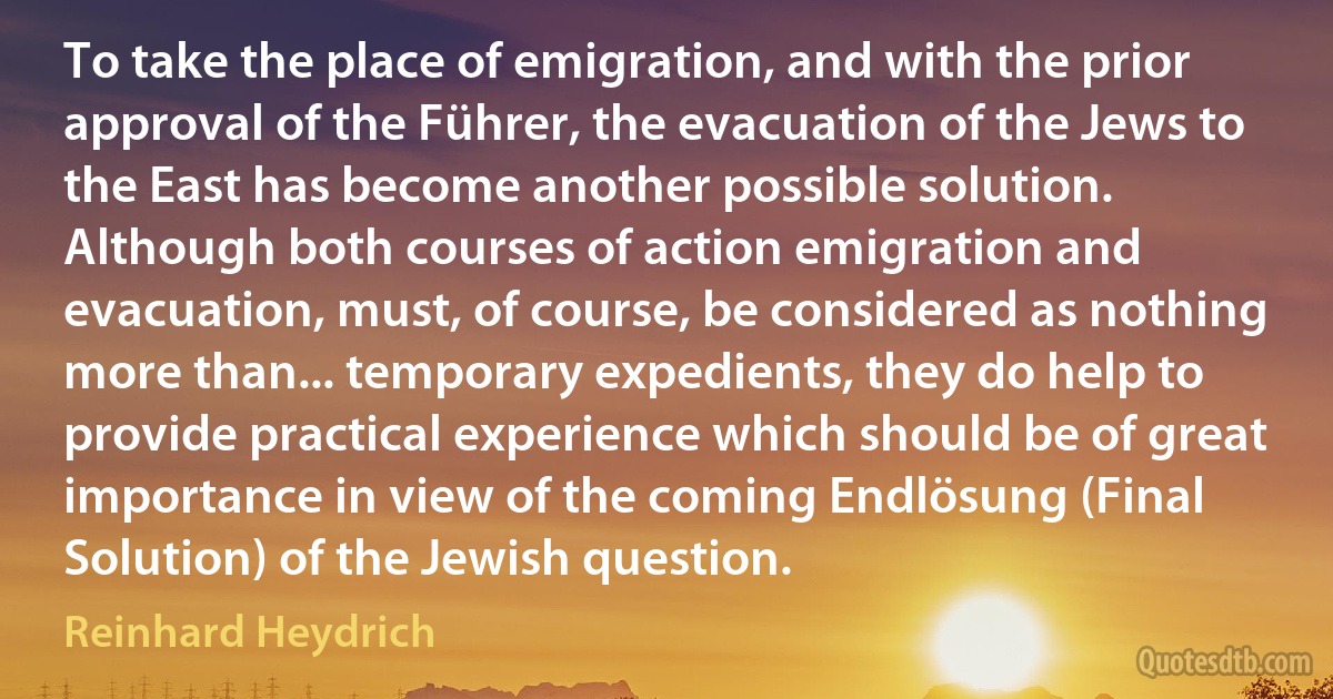 To take the place of emigration, and with the prior approval of the Führer, the evacuation of the Jews to the East has become another possible solution. Although both courses of action emigration and evacuation, must, of course, be considered as nothing more than... temporary expedients, they do help to provide practical experience which should be of great importance in view of the coming Endlösung (Final Solution) of the Jewish question. (Reinhard Heydrich)