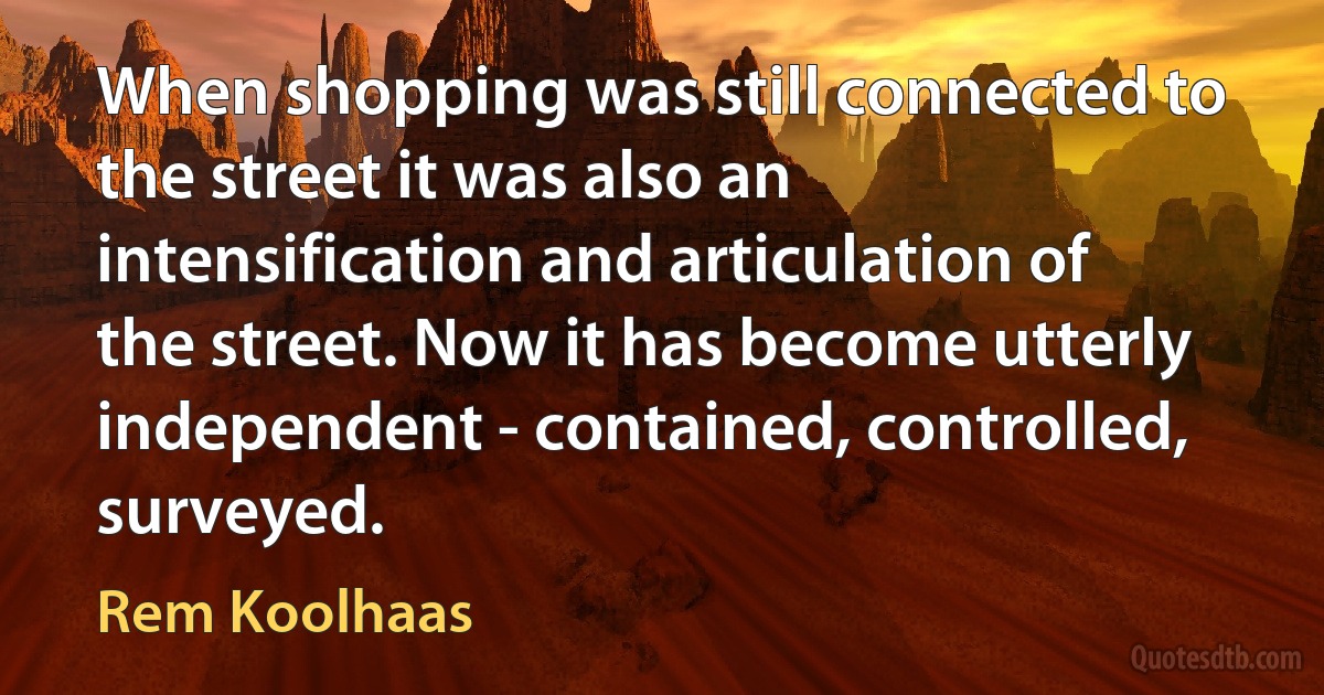 When shopping was still connected to the street it was also an intensification and articulation of the street. Now it has become utterly independent - contained, controlled, surveyed. (Rem Koolhaas)