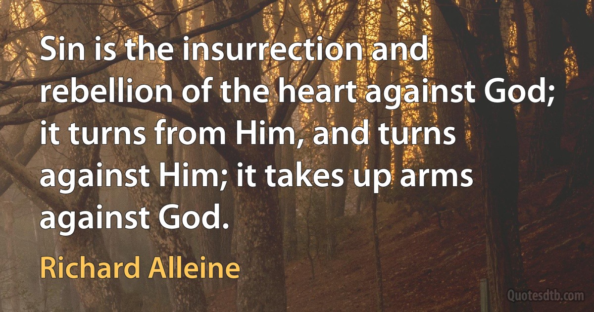 Sin is the insurrection and rebellion of the heart against God; it turns from Him, and turns against Him; it takes up arms against God. (Richard Alleine)