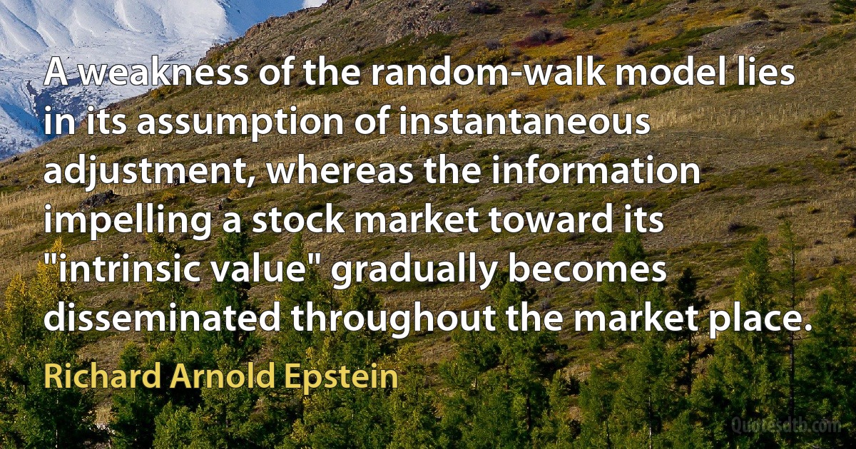 A weakness of the random-walk model lies in its assumption of instantaneous adjustment, whereas the information impelling a stock market toward its "intrinsic value" gradually becomes disseminated throughout the market place. (Richard Arnold Epstein)