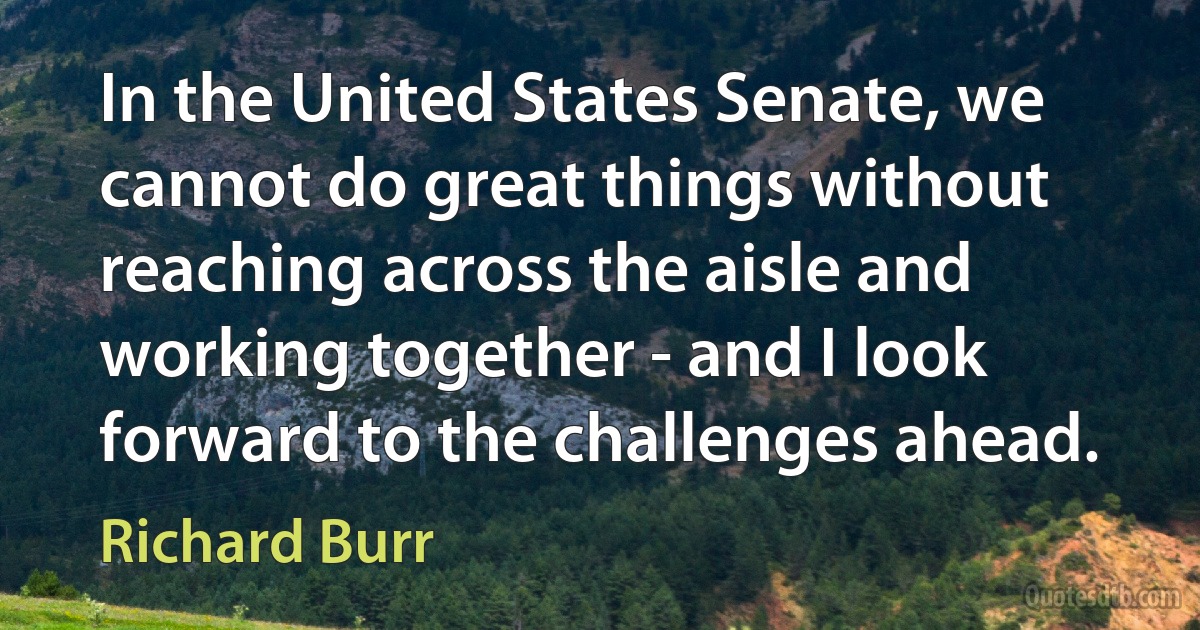 In the United States Senate, we cannot do great things without reaching across the aisle and working together - and I look forward to the challenges ahead. (Richard Burr)