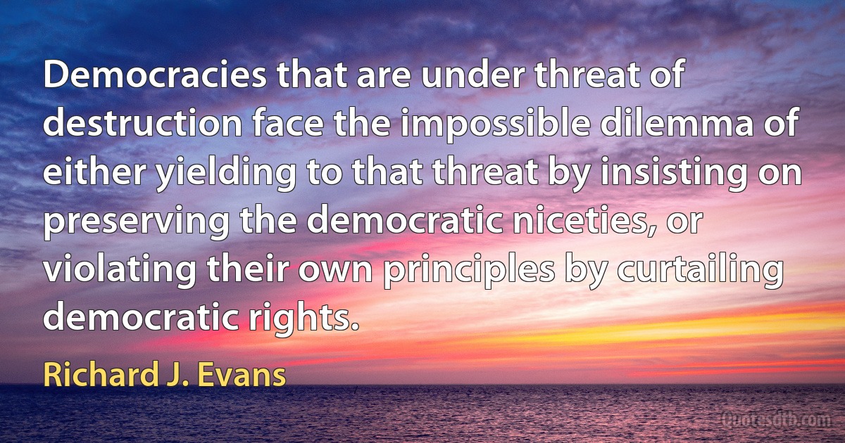 Democracies that are under threat of destruction face the impossible dilemma of either yielding to that threat by insisting on preserving the democratic niceties, or violating their own principles by curtailing democratic rights. (Richard J. Evans)