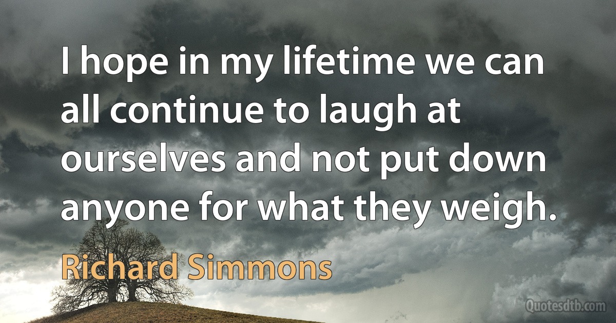 I hope in my lifetime we can all continue to laugh at ourselves and not put down anyone for what they weigh. (Richard Simmons)