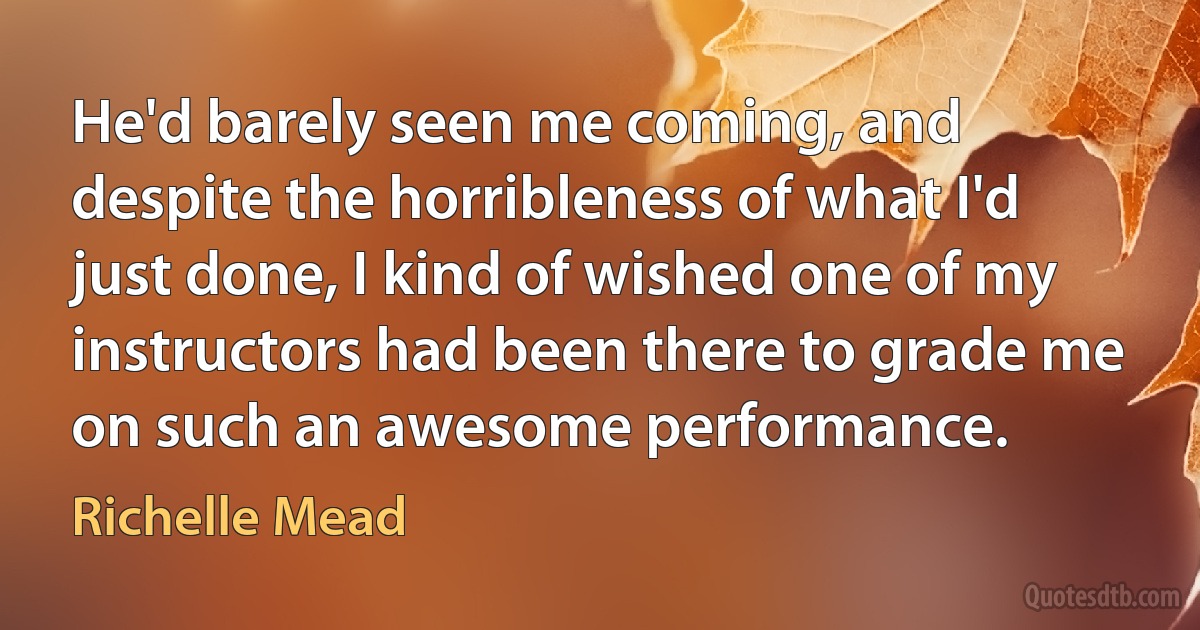 He'd barely seen me coming, and despite the horribleness of what I'd just done, I kind of wished one of my instructors had been there to grade me on such an awesome performance. (Richelle Mead)