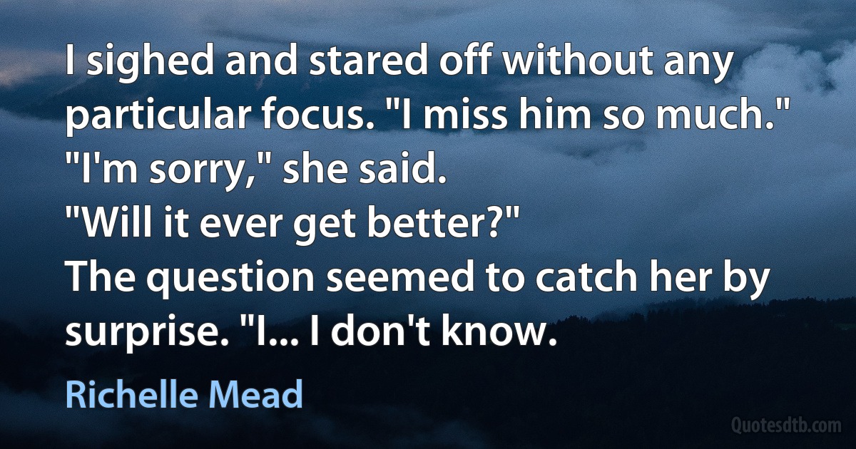 I sighed and stared off without any particular focus. "I miss him so much."
"I'm sorry," she said.
"Will it ever get better?"
The question seemed to catch her by surprise. "I... I don't know. (Richelle Mead)