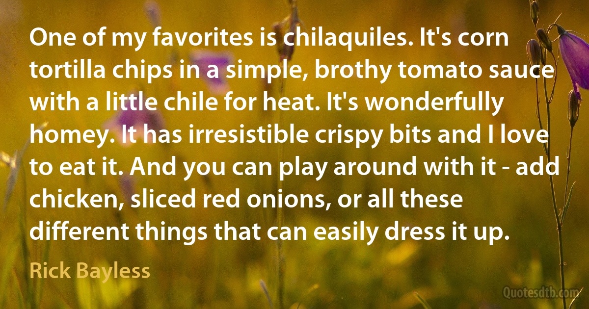 One of my favorites is chilaquiles. It's corn tortilla chips in a simple, brothy tomato sauce with a little chile for heat. It's wonderfully homey. It has irresistible crispy bits and I love to eat it. And you can play around with it - add chicken, sliced red onions, or all these different things that can easily dress it up. (Rick Bayless)