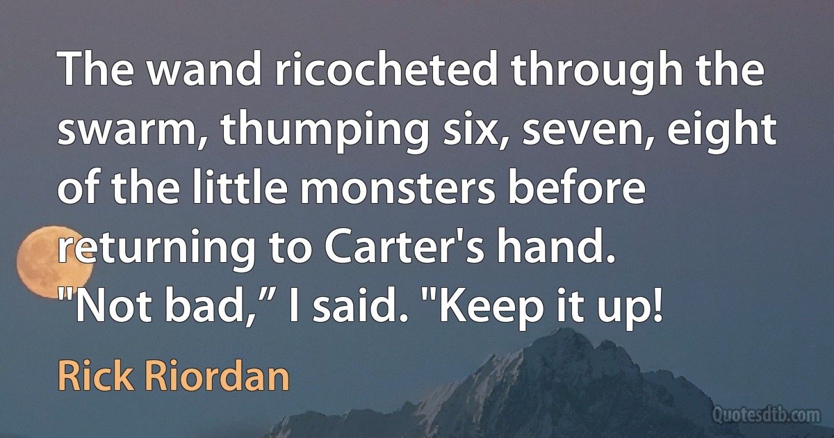 The wand ricocheted through the swarm, thumping six, seven, eight of the little monsters before returning to Carter's hand.
"Not bad,” I said. "Keep it up! (Rick Riordan)