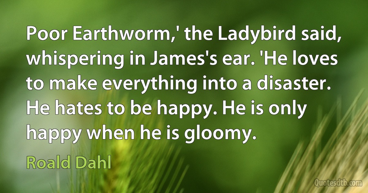 Poor Earthworm,' the Ladybird said, whispering in James's ear. 'He loves to make everything into a disaster. He hates to be happy. He is only happy when he is gloomy. (Roald Dahl)