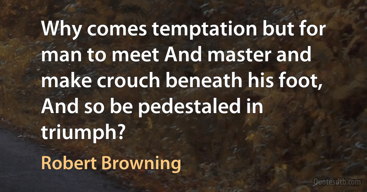 Why comes temptation but for man to meet And master and make crouch beneath his foot, And so be pedestaled in triumph? (Robert Browning)