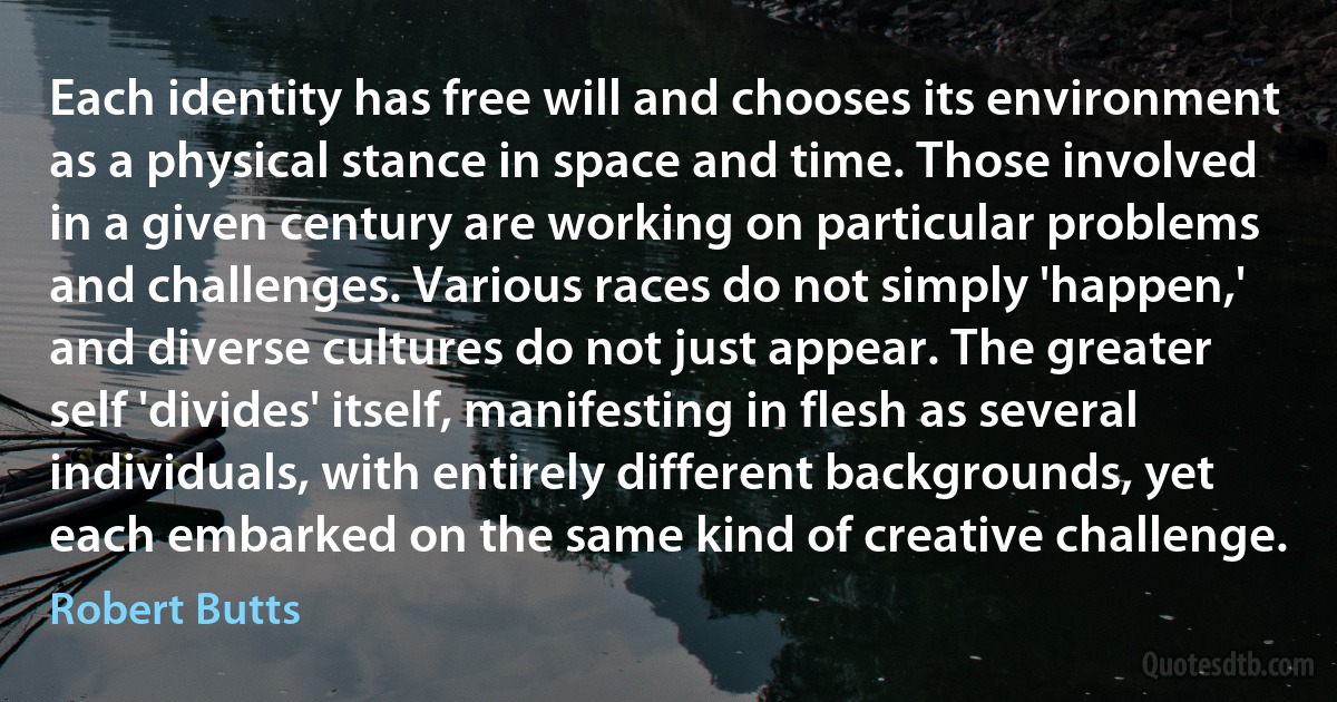 Each identity has free will and chooses its environment as a physical stance in space and time. Those involved in a given century are working on particular problems and challenges. Various races do not simply 'happen,' and diverse cultures do not just appear. The greater self 'divides' itself, manifesting in flesh as several individuals, with entirely different backgrounds, yet each embarked on the same kind of creative challenge. (Robert Butts)