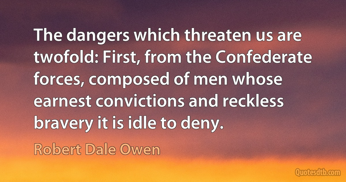 The dangers which threaten us are twofold: First, from the Confederate forces, composed of men whose earnest convictions and reckless bravery it is idle to deny. (Robert Dale Owen)