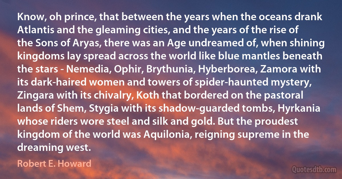 Know, oh prince, that between the years when the oceans drank Atlantis and the gleaming cities, and the years of the rise of the Sons of Aryas, there was an Age undreamed of, when shining kingdoms lay spread across the world like blue mantles beneath the stars - Nemedia, Ophir, Brythunia, Hyberborea, Zamora with its dark-haired women and towers of spider-haunted mystery, Zingara with its chivalry, Koth that bordered on the pastoral lands of Shem, Stygia with its shadow-guarded tombs, Hyrkania whose riders wore steel and silk and gold. But the proudest kingdom of the world was Aquilonia, reigning supreme in the dreaming west. (Robert E. Howard)