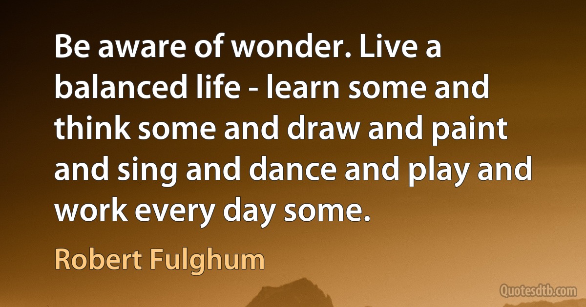 Be aware of wonder. Live a balanced life - learn some and think some and draw and paint and sing and dance and play and work every day some. (Robert Fulghum)