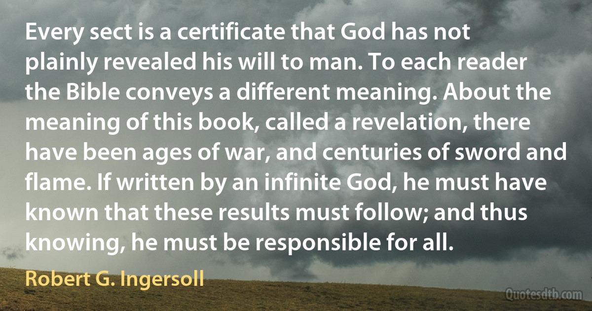 Every sect is a certificate that God has not plainly revealed his will to man. To each reader the Bible conveys a different meaning. About the meaning of this book, called a revelation, there have been ages of war, and centuries of sword and flame. If written by an infinite God, he must have known that these results must follow; and thus knowing, he must be responsible for all. (Robert G. Ingersoll)