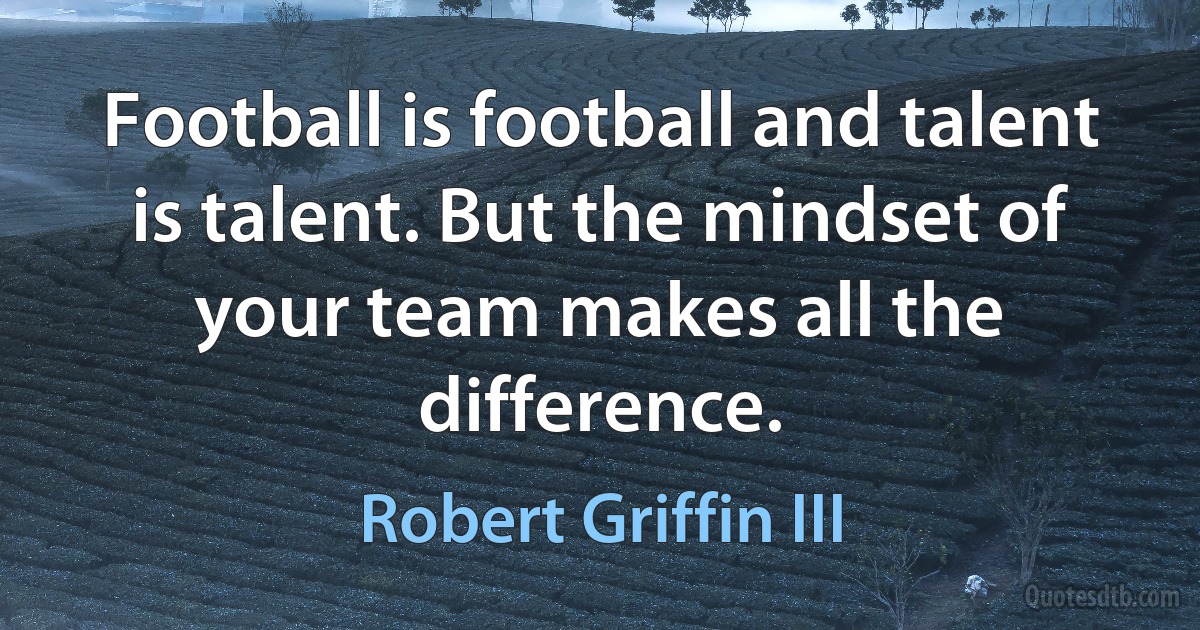 Football is football and talent is talent. But the mindset of your team makes all the difference. (Robert Griffin III)