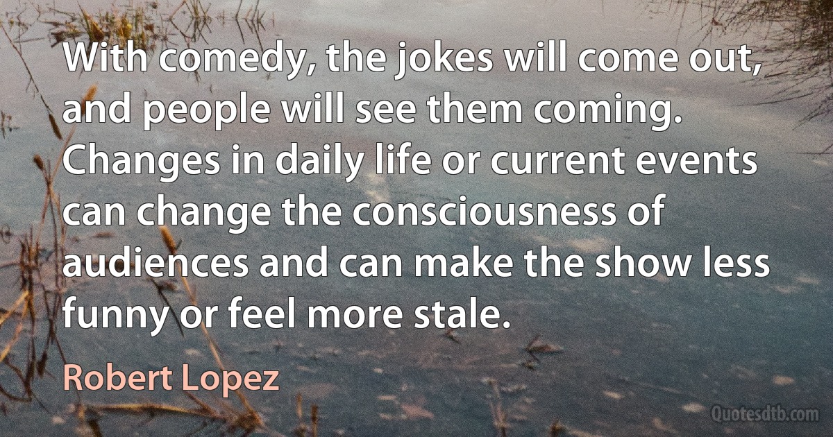 With comedy, the jokes will come out, and people will see them coming. Changes in daily life or current events can change the consciousness of audiences and can make the show less funny or feel more stale. (Robert Lopez)