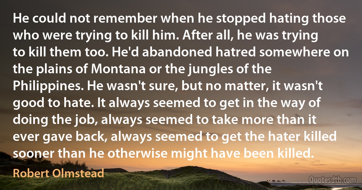 He could not remember when he stopped hating those who were trying to kill him. After all, he was trying to kill them too. He'd abandoned hatred somewhere on the plains of Montana or the jungles of the Philippines. He wasn't sure, but no matter, it wasn't good to hate. It always seemed to get in the way of doing the job, always seemed to take more than it ever gave back, always seemed to get the hater killed sooner than he otherwise might have been killed. (Robert Olmstead)