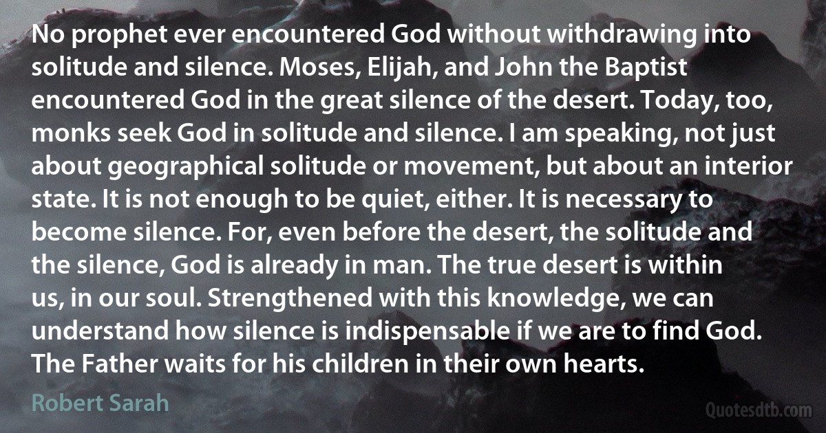 No prophet ever encountered God without withdrawing into solitude and silence. Moses, Elijah, and John the Baptist encountered God in the great silence of the desert. Today, too, monks seek God in solitude and silence. I am speaking, not just about geographical solitude or movement, but about an interior state. It is not enough to be quiet, either. It is necessary to become silence. For, even before the desert, the solitude and the silence, God is already in man. The true desert is within us, in our soul. Strengthened with this knowledge, we can understand how silence is indispensable if we are to find God. The Father waits for his children in their own hearts. (Robert Sarah)