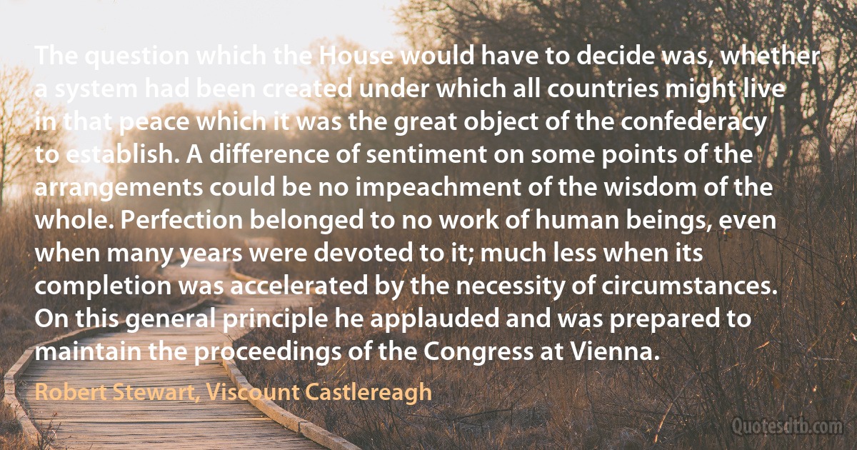 The question which the House would have to decide was, whether a system had been created under which all countries might live in that peace which it was the great object of the confederacy to establish. A difference of sentiment on some points of the arrangements could be no impeachment of the wisdom of the whole. Perfection belonged to no work of human beings, even when many years were devoted to it; much less when its completion was accelerated by the necessity of circumstances. On this general principle he applauded and was prepared to maintain the proceedings of the Congress at Vienna. (Robert Stewart, Viscount Castlereagh)