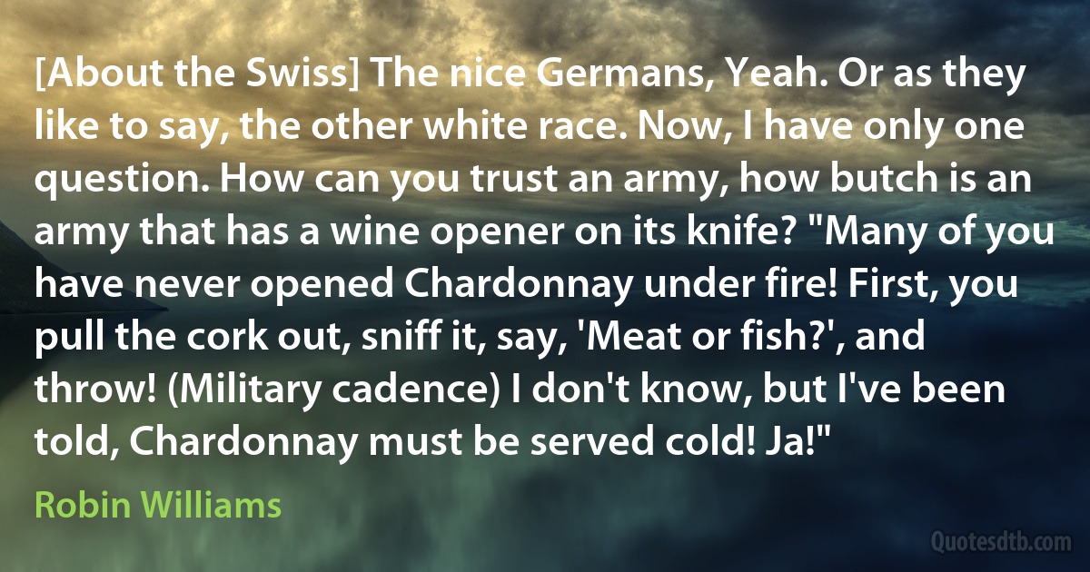 [About the Swiss] The nice Germans, Yeah. Or as they like to say, the other white race. Now, I have only one question. How can you trust an army, how butch is an army that has a wine opener on its knife? "Many of you have never opened Chardonnay under fire! First, you pull the cork out, sniff it, say, 'Meat or fish?', and throw! (Military cadence) I don't know, but I've been told, Chardonnay must be served cold! Ja!" (Robin Williams)