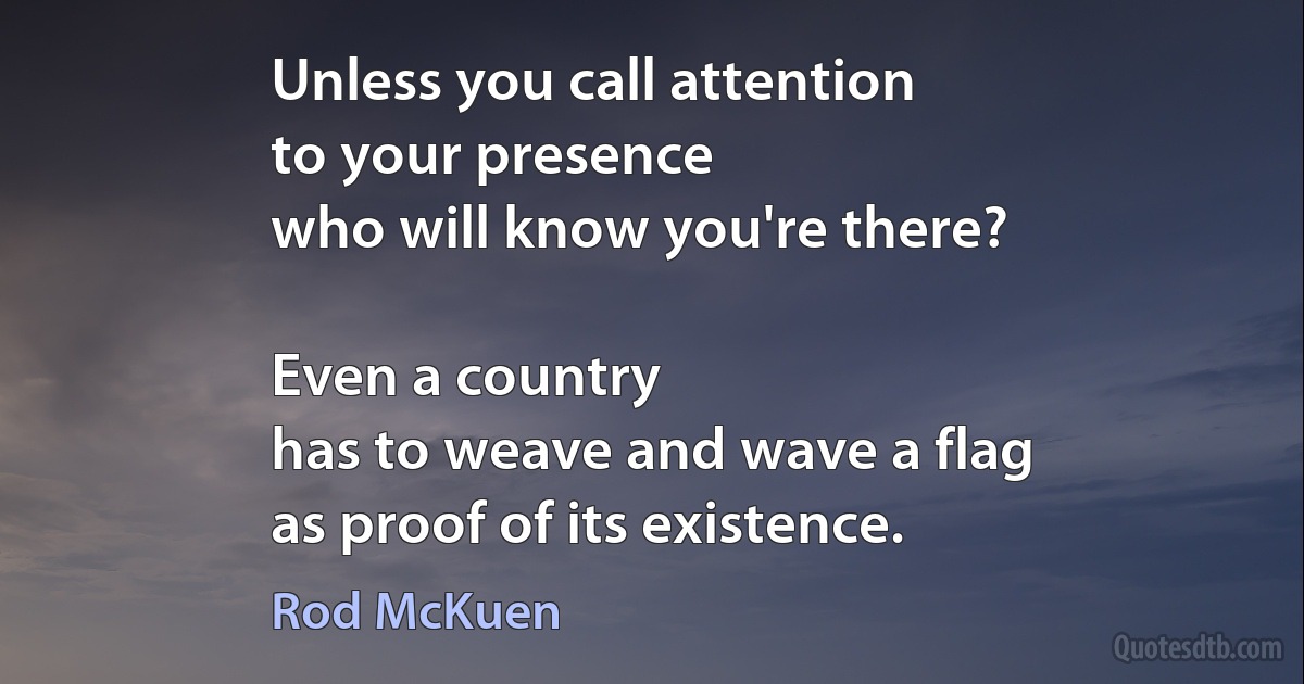 Unless you call attention
to your presence
who will know you're there?

Even a country
has to weave and wave a flag
as proof of its existence. (Rod McKuen)