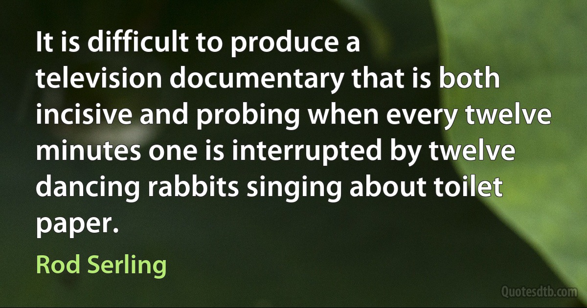 It is difficult to produce a television documentary that is both incisive and probing when every twelve minutes one is interrupted by twelve dancing rabbits singing about toilet paper. (Rod Serling)