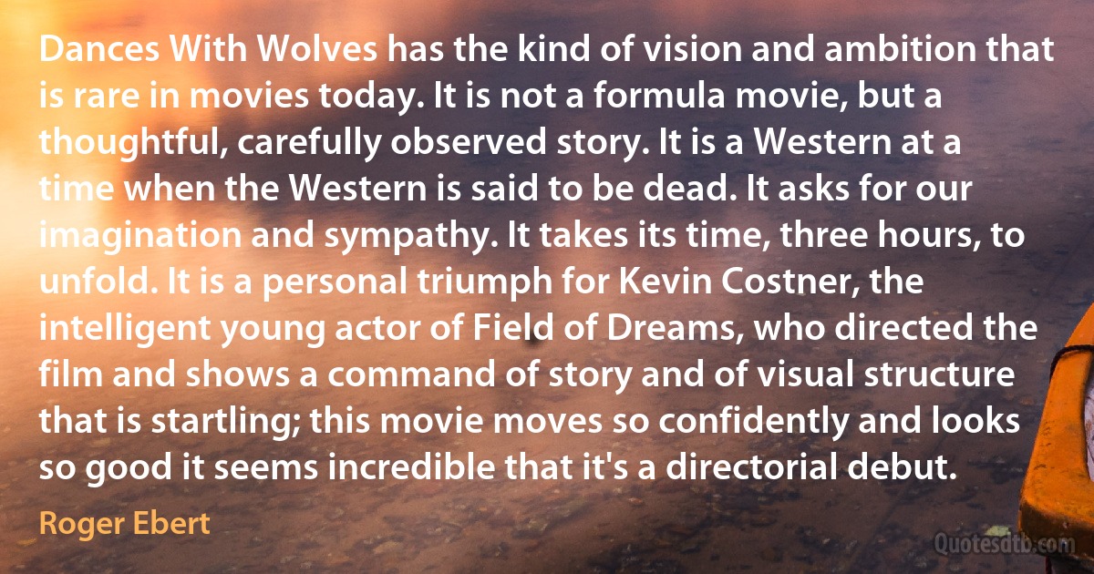 Dances With Wolves has the kind of vision and ambition that is rare in movies today. It is not a formula movie, but a thoughtful, carefully observed story. It is a Western at a time when the Western is said to be dead. It asks for our imagination and sympathy. It takes its time, three hours, to unfold. It is a personal triumph for Kevin Costner, the intelligent young actor of Field of Dreams, who directed the film and shows a command of story and of visual structure that is startling; this movie moves so confidently and looks so good it seems incredible that it's a directorial debut. (Roger Ebert)