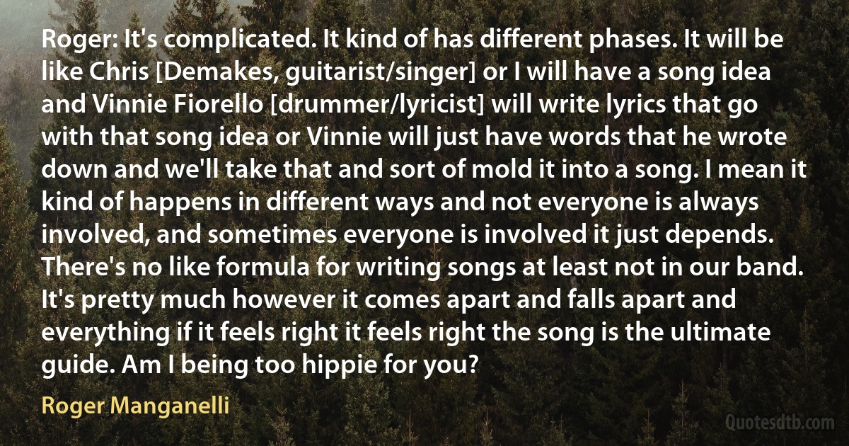 Roger: It's complicated. It kind of has different phases. It will be like Chris [Demakes, guitarist/singer] or I will have a song idea and Vinnie Fiorello [drummer/lyricist] will write lyrics that go with that song idea or Vinnie will just have words that he wrote down and we'll take that and sort of mold it into a song. I mean it kind of happens in different ways and not everyone is always involved, and sometimes everyone is involved it just depends. There's no like formula for writing songs at least not in our band. It's pretty much however it comes apart and falls apart and everything if it feels right it feels right the song is the ultimate guide. Am I being too hippie for you? (Roger Manganelli)