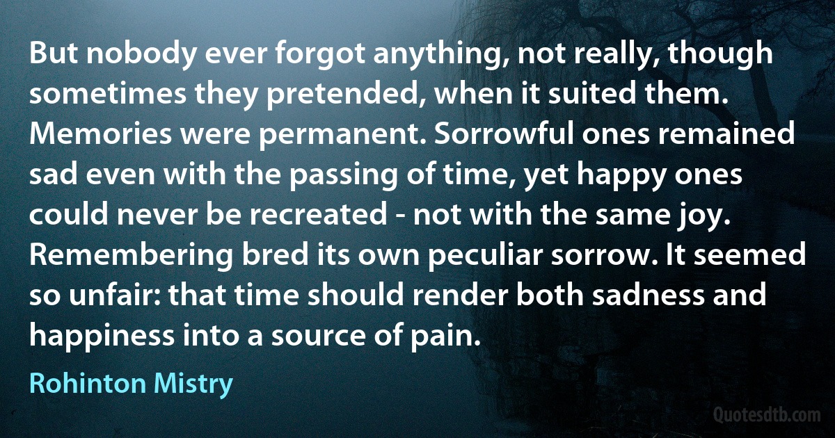 But nobody ever forgot anything, not really, though sometimes they pretended, when it suited them. Memories were permanent. Sorrowful ones remained sad even with the passing of time, yet happy ones could never be recreated - not with the same joy. Remembering bred its own peculiar sorrow. It seemed so unfair: that time should render both sadness and happiness into a source of pain. (Rohinton Mistry)