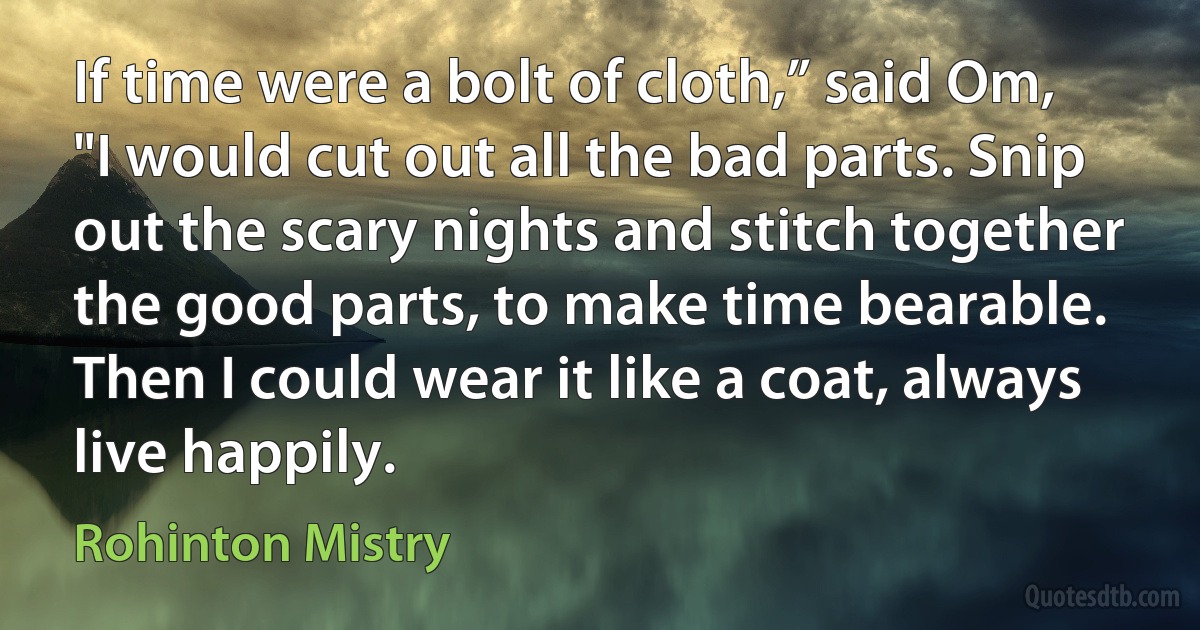 If time were a bolt of cloth,” said Om, "I would cut out all the bad parts. Snip out the scary nights and stitch together the good parts, to make time bearable. Then I could wear it like a coat, always live happily. (Rohinton Mistry)