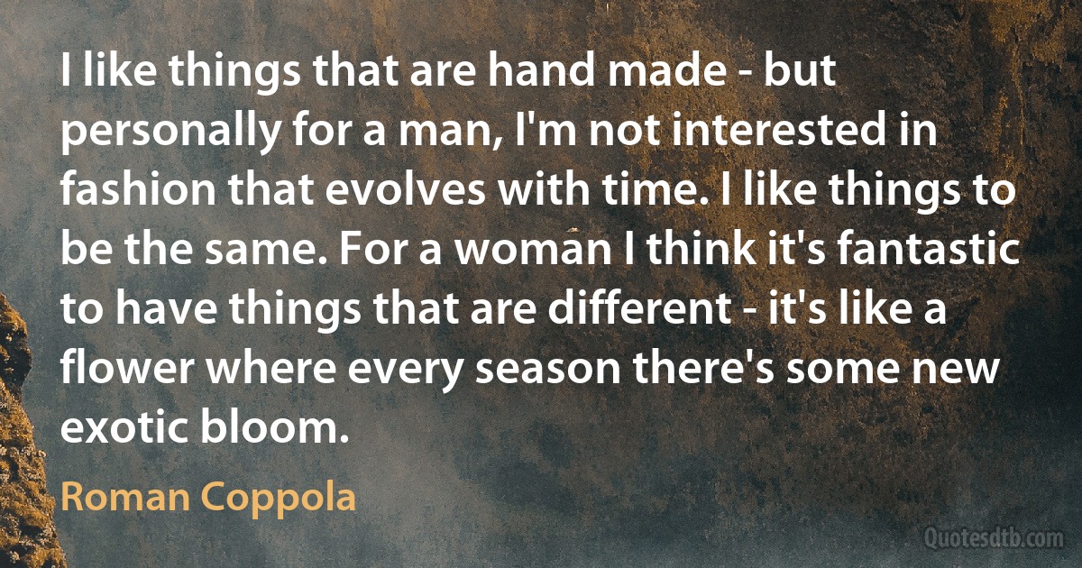 I like things that are hand made - but personally for a man, I'm not interested in fashion that evolves with time. I like things to be the same. For a woman I think it's fantastic to have things that are different - it's like a flower where every season there's some new exotic bloom. (Roman Coppola)